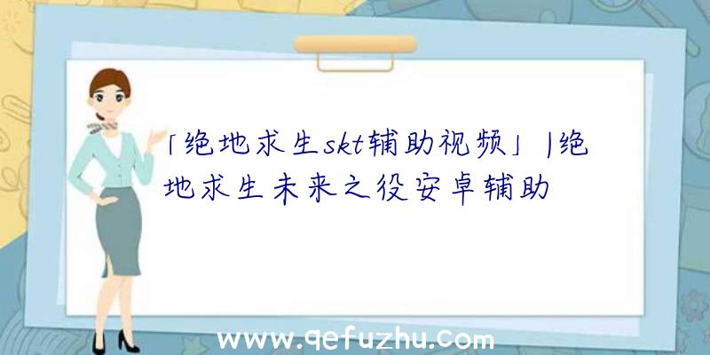 「绝地求生skt辅助视频」|绝地求生未来之役安卓辅助